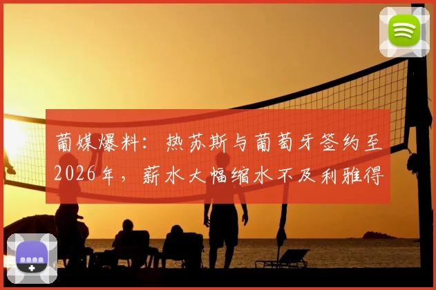 葡媒爆料：热苏斯与葡萄牙签约至2026年，薪水大幅缩水不及利雅得胜利时期三分之一，背后原因深度解读