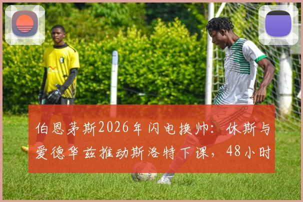 伯恩茅斯2026年闪电换帅:休斯与爱德华兹推动斯洛特下课,48小时内敲定伊劳拉接任全过程