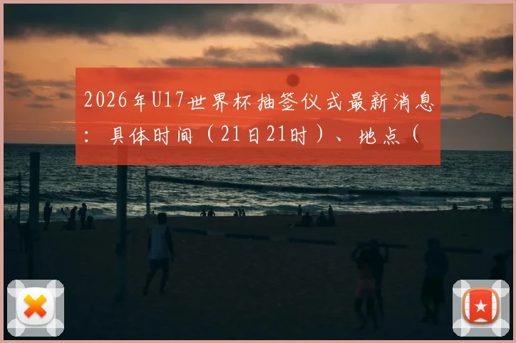 2026年U17世界杯抽签仪式最新消息：具体时间（21日21时）、地点（苏黎世）公布，附观看直播与分组规则详解