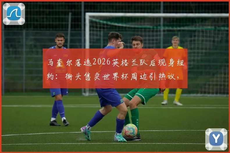 马奎尔落选2026英格兰队后现身纽约：街头售卖世界杯周边引热议，其未来动向引关注