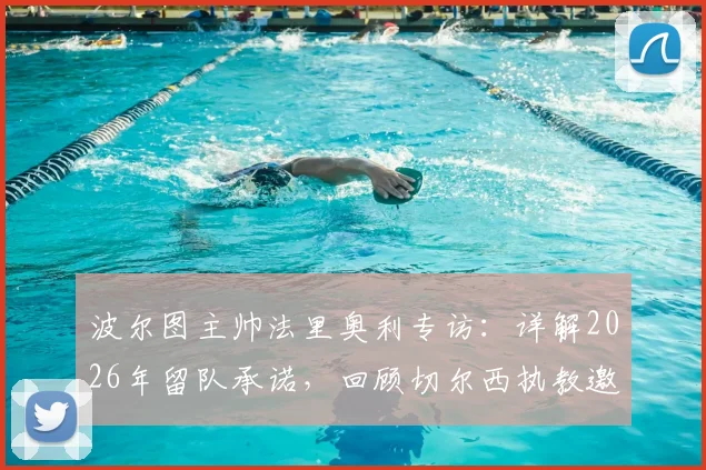 波尔图主帅法里奥利专访：详解2026年留队承诺，回顾切尔西执教邀请风波
