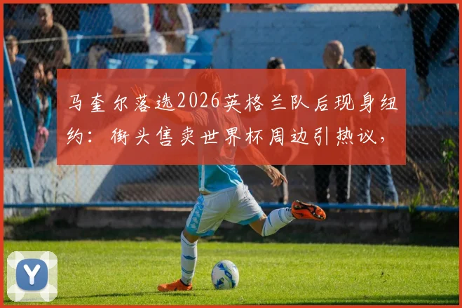马奎尔落选2026英格兰队后现身纽约:街头售卖世界杯周边引热议,其未来动向引关注