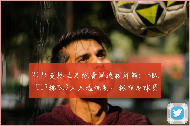 2026英格兰足球青训选拔详解：B队_U17梯队3人入选机制、标准与球员发展通道全指南