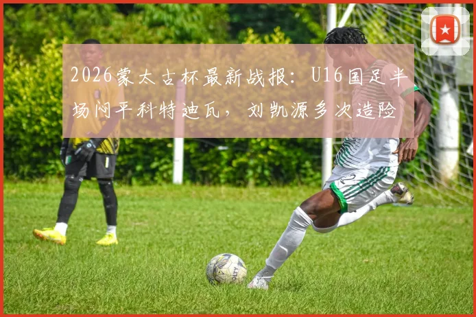 2026蒙太古杯最新战报：U16国足半场闷平科特迪瓦，刘凯源多次造险成亮点，附小组出线形势深度解读