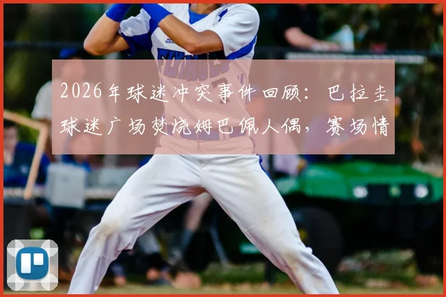 2026年球迷冲突事件回顾:巴拉圭球迷广场焚烧姆巴佩人偶,赛场情绪为何失控?