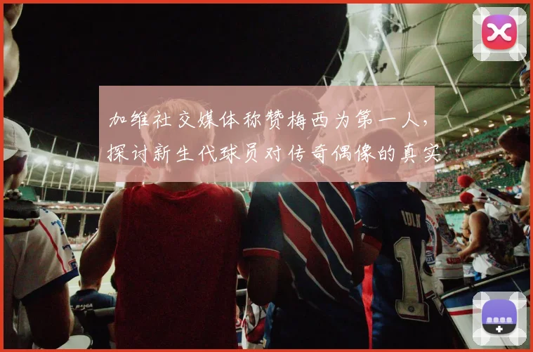 加维社交媒体称赞梅西为第一人，探讨新生代球员对传奇偶像的真实评价