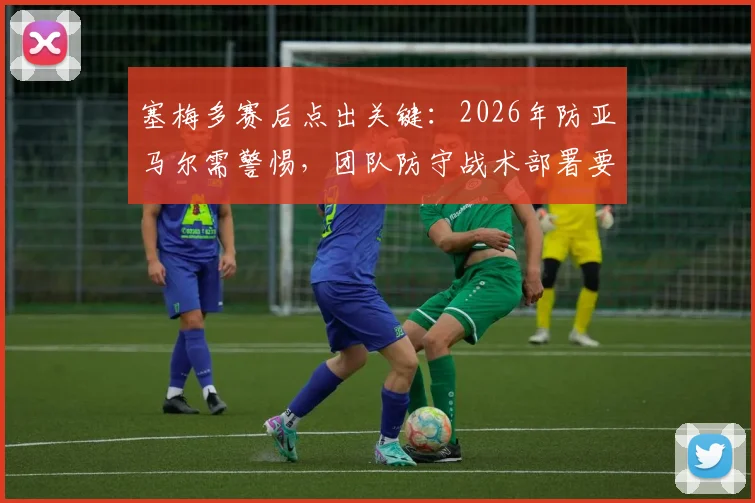 塞梅多赛后点出关键:2026年防亚马尔需警惕,团队防守战术部署要点解析