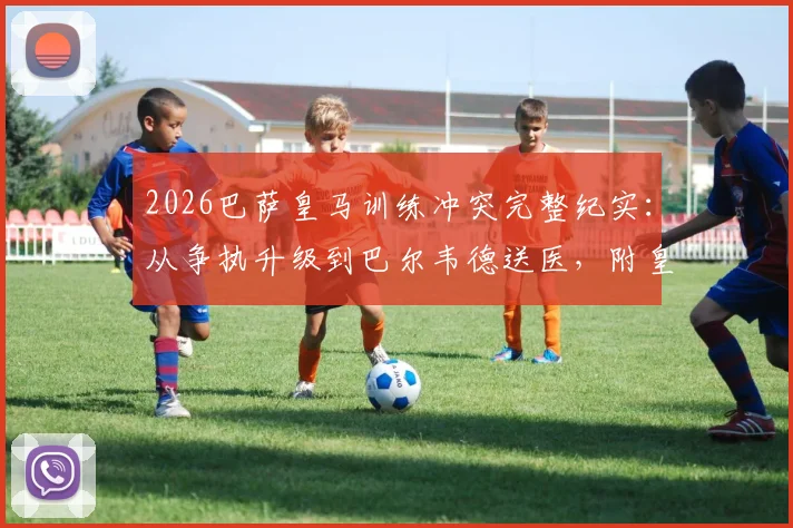 2026巴萨皇马训练冲突完整纪实:从争执升级到巴尔韦德送医,附皇马官方声明深度剖析