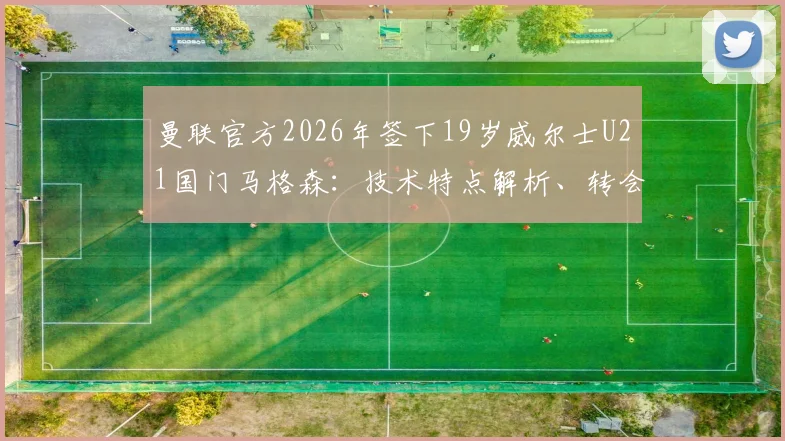 曼联官方2026年签下19岁威尔士U21国门马格森：技术特点解析、转会详情及在红魔的未来前景展望