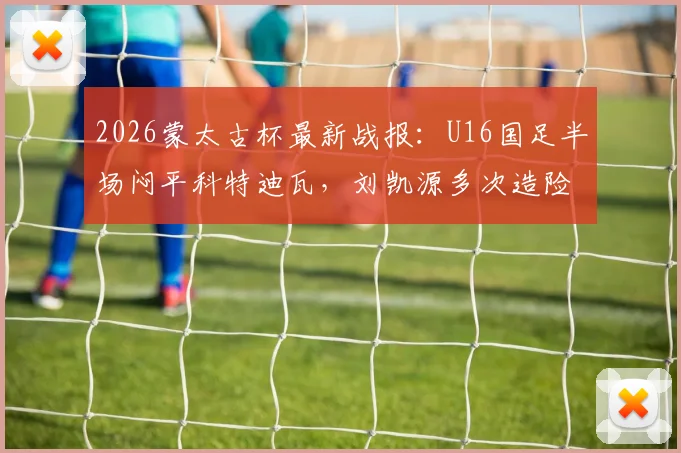 2026蒙太古杯最新战报：U16国足半场闷平科特迪瓦，刘凯源多次造险成亮点，附小组出线形势深度解读