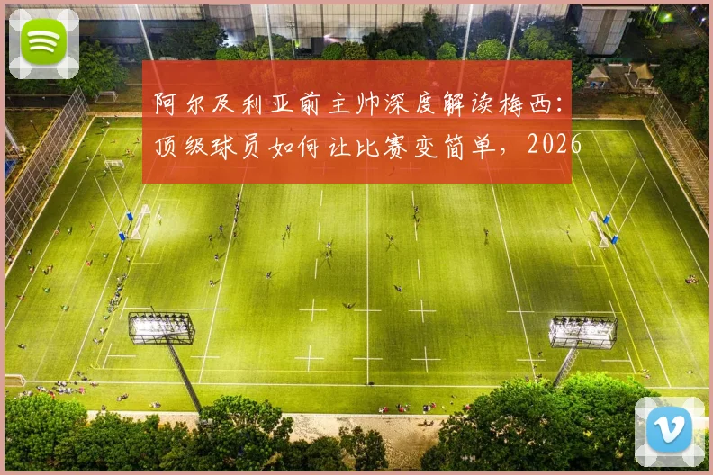 阿尔及利亚前主帅深度解读梅西：顶级球员如何让比赛变简单，2026年他仍是标杆