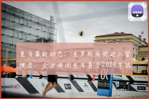皇马最新动态：克罗斯或将进入管理层，全力游说克洛普于2026年执掌帅印