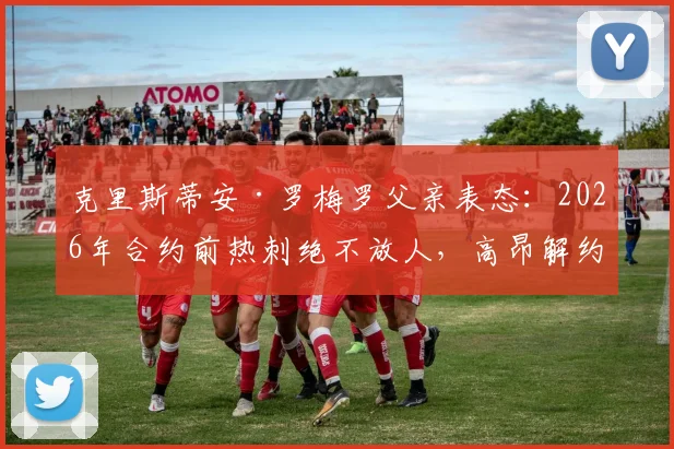 克里斯蒂安·罗梅罗父亲表态：2026年合约前热刺绝不放人，高昂解约金成转会唯一途径，豪门挖角难度大