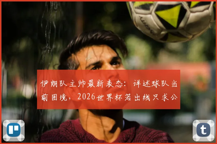 伊朗队主帅最新表态：详述球队当前困境，2026世界杯若出线只求公平对待，国际足联介入细节曝光