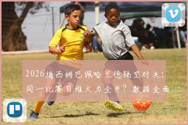 2026梅西姆巴佩哈兰德隔空对决：同一比赛日谁火力全开？数据全面对比给你答案