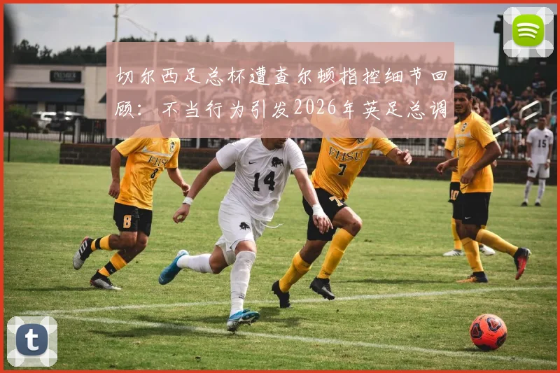 切尔西足总杯遭查尔顿指控细节回顾：不当行为引发2026年英足总调查风波