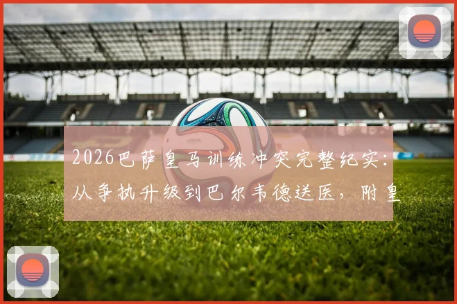 2026巴萨皇马训练冲突完整纪实：从争执升级到巴尔韦德送医，附皇马官方声明深度剖析