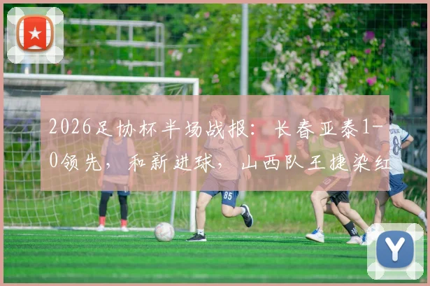 2026足协杯半场战报：长春亚泰1-0领先，和新进球，山西队王捷染红下场，后续赛程深度解析
