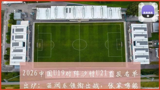 2026中国U19对阵沙特U21首发名单出炉:苗润东领衔出战,张家鸣能否成为关键先生?最新阵容与战术看点解读