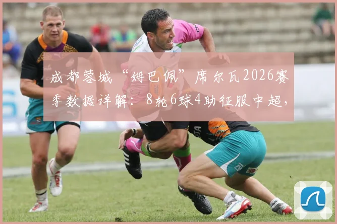 成都蓉城“姆巴佩”席尔瓦2026赛季数据详解:8轮6球4助征服中超,对阵浙江传射全回顾