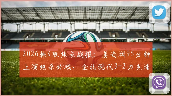 2026韩K联焦点战报：姜尚润95分钟上演绝杀好戏，全北现代3-2力克浦项制铁终结三轮不胜，附全场录像回放及赛后分析