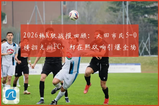 2026韩K联战报回顾：大田市民5-0横扫光州FC，郑在熙双响引爆全场，光州防线溃败解析