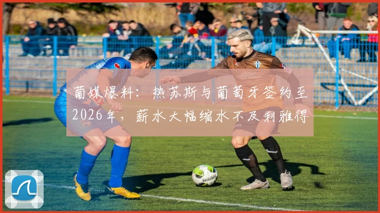 葡媒爆料：热苏斯与葡萄牙签约至2026年，薪水大幅缩水不及利雅得胜利时期三分之一，背后原因深度解读