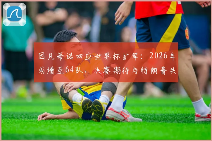 因凡蒂诺回应世界杯扩军:2026年或增至64队,决赛期待与特朗普共同颁奖,详细分析扩军影响
