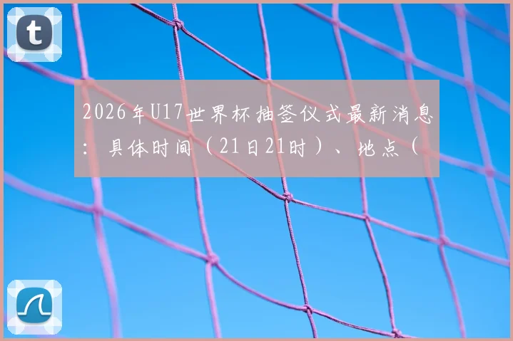 2026年U17世界杯抽签仪式最新消息：具体时间（21日21时）、地点（苏黎世）公布，附观看直播与分组规则详解