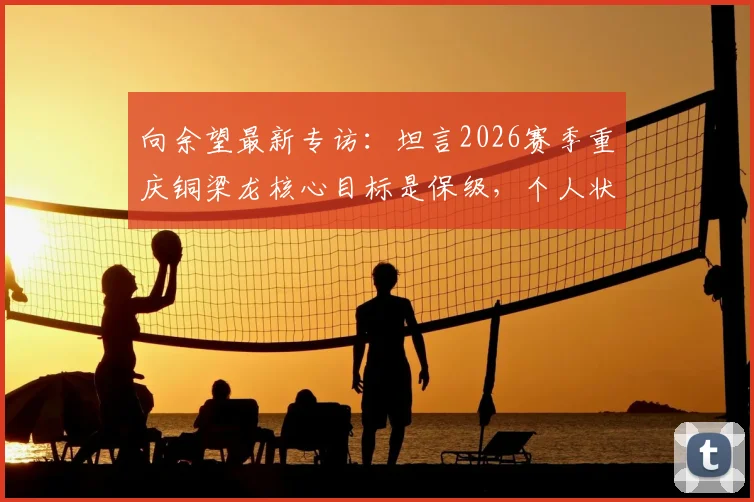 向余望最新专访：坦言2026赛季重庆铜梁龙核心目标是保级，个人状态仍在恢复中，球队前景深度分析