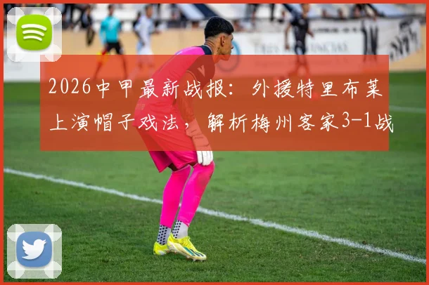 2026中甲最新战报：外援特里布莱上演帽子戏法，解析梅州客家3-1战胜南通支云全场比赛关键点与赛后积分榜影响