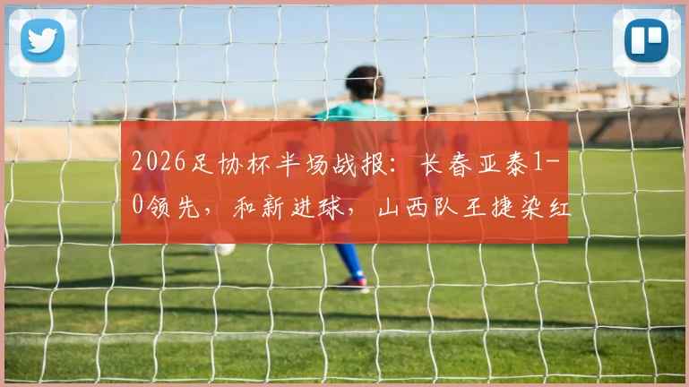 2026足协杯半场战报:长春亚泰1-0领先,和新进球,山西队王捷染红下场,后续赛程深度解析