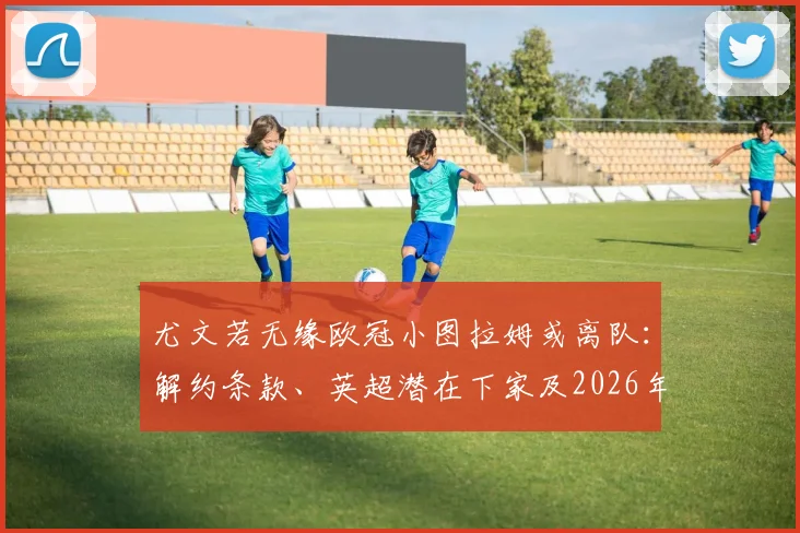 尤文若无缘欧冠小图拉姆或离队：解约条款、英超潜在下家及2026年去向全面分析