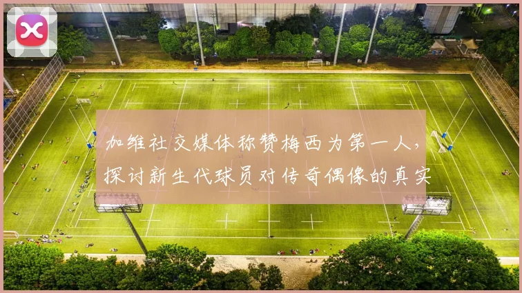 加维社交媒体称赞梅西为第一人，探讨新生代球员对传奇偶像的真实评价