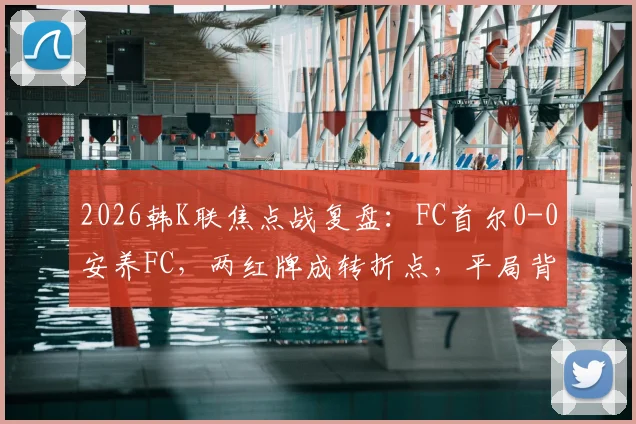 2026韩K联焦点战复盘:FC首尔0-0安养FC,两红牌成转折点,平局背后三点深度解析