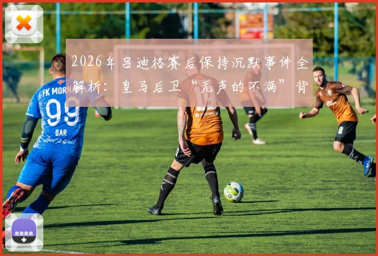2026年吕迪格赛后保持沉默事件全解析：皇马后卫“无声的不满”背后原因与舆论反应