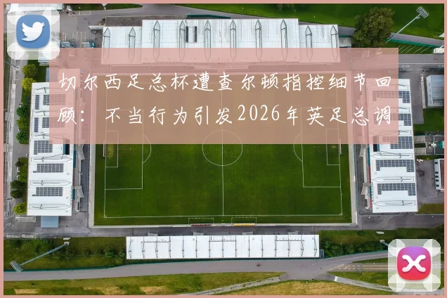 切尔西足总杯遭查尔顿指控细节回顾：不当行为引发2026年英足总调查风波
