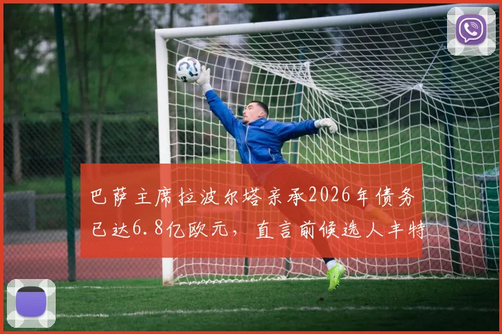 巴萨主席拉波尔塔亲承2026年债务已达6.8亿欧元,直言前候选人丰特是对俱乐部的主要威胁