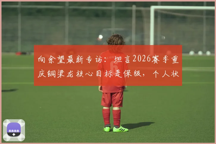 向余望最新专访:坦言2026赛季重庆铜梁龙核心目标是保级,个人状态仍在恢复中,球队前景深度分析