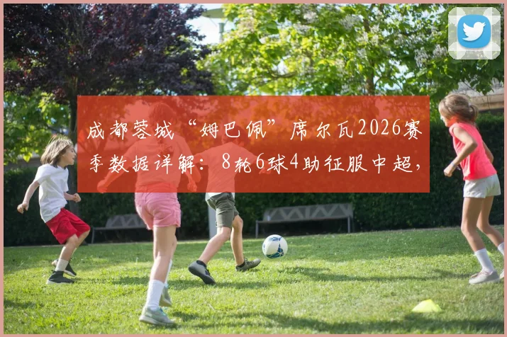 成都蓉城“姆巴佩”席尔瓦2026赛季数据详解：8轮6球4助征服中超，对阵浙江传射全回顾