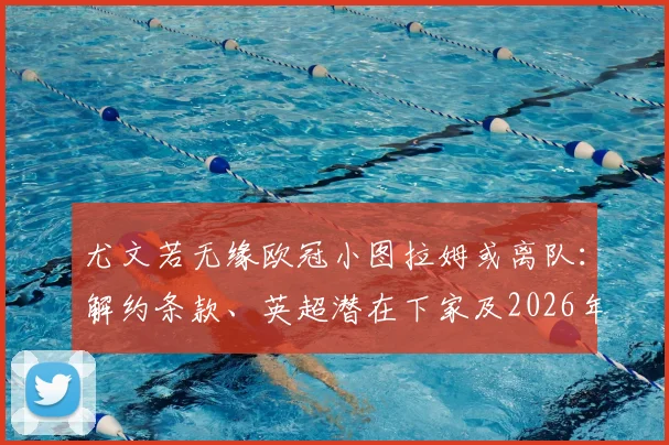 尤文若无缘欧冠小图拉姆或离队：解约条款、英超潜在下家及2026年去向全面分析