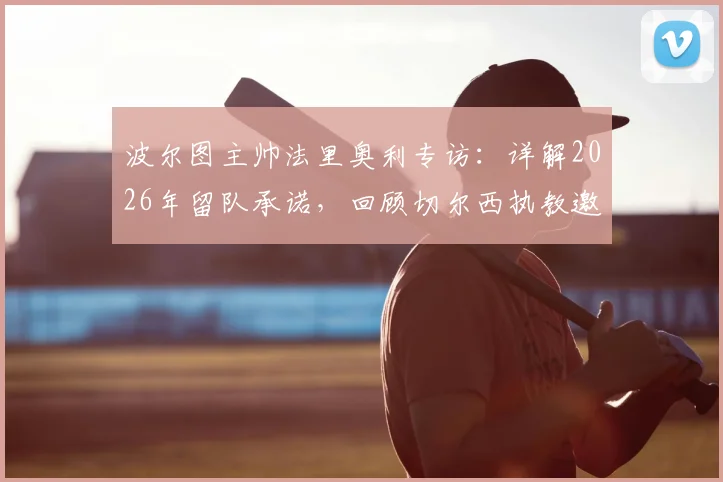 波尔图主帅法里奥利专访:详解2026年留队承诺,回顾切尔西执教邀请风波