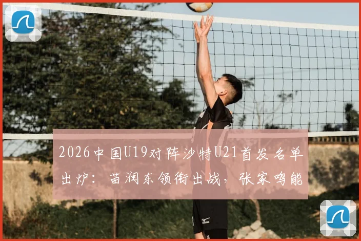 2026中国U19对阵沙特U21首发名单出炉：苗润东领衔出战，张家鸣能否成为关键先生？最新阵容与战术看点解读