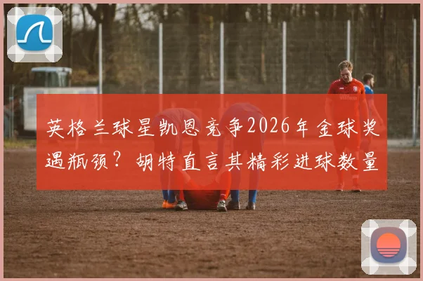 英格兰球星凯恩竞争2026年金球奖遇瓶颈？胡特直言其精彩进球数量不及梅西C罗