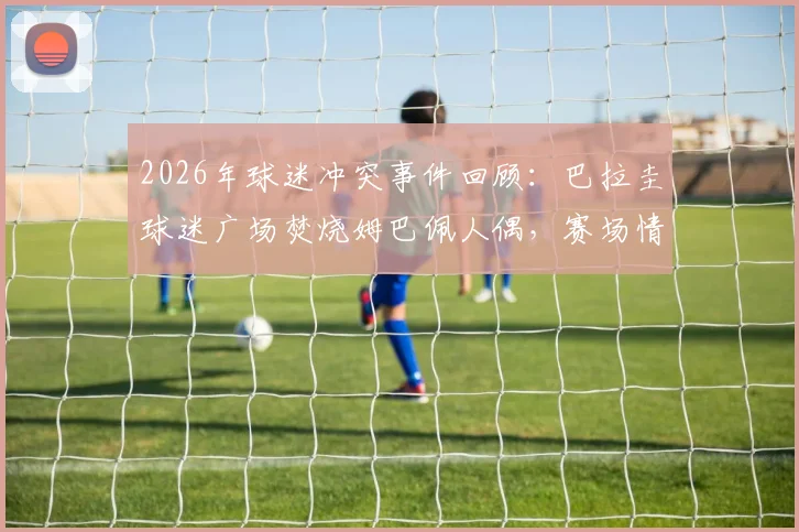 2026年球迷冲突事件回顾：巴拉圭球迷广场焚烧姆巴佩人偶，赛场情绪为何失控？