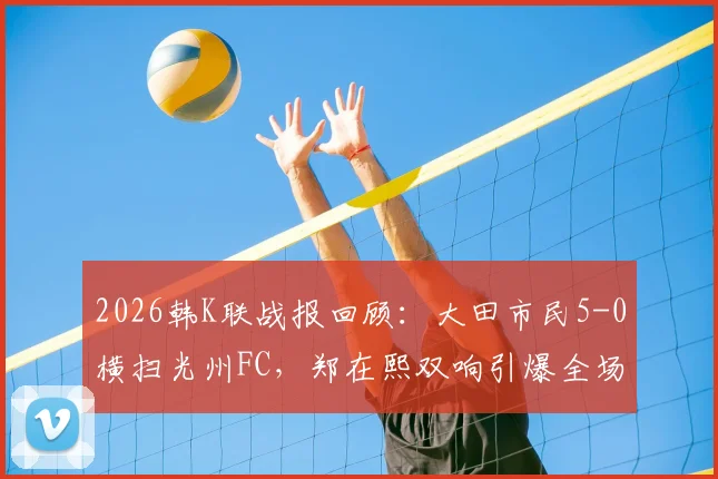 2026韩K联战报回顾：大田市民5-0横扫光州FC，郑在熙双响引爆全场，光州防线溃败解析