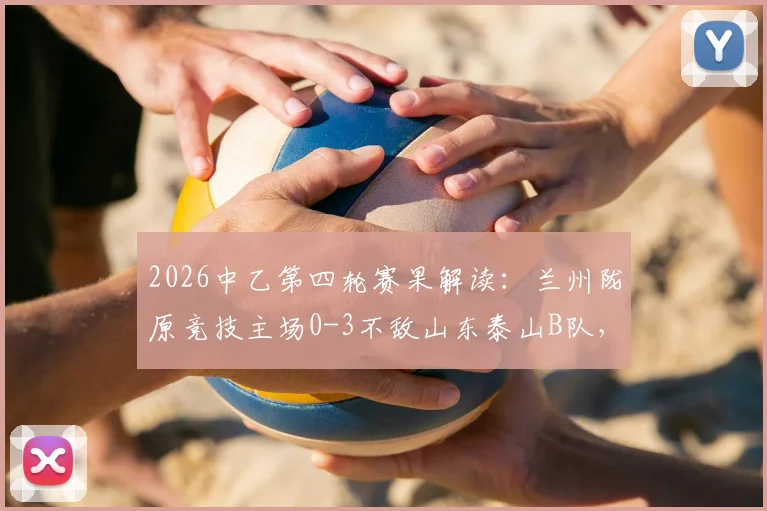 2026中乙第四轮赛果解读：兰州陇原竞技主场0-3不敌山东泰山B队，两队攻防表现深度解析