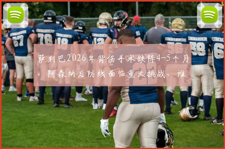 萨利巴2026年背伤手术缺阵4-5个月，阿森纳后防线面临重大挑战，谁将顶替其位置？