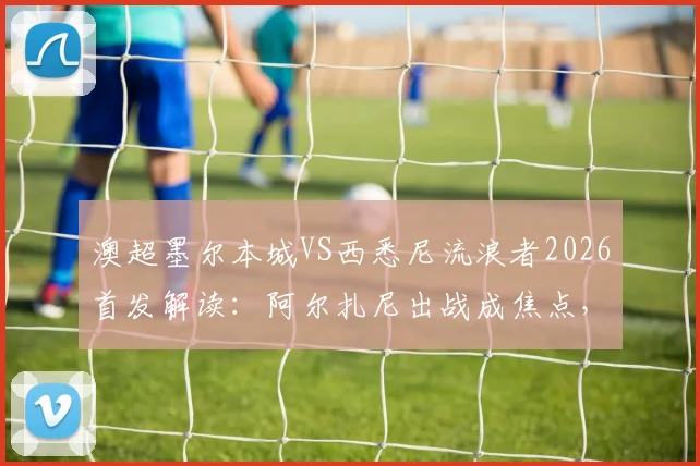 澳超墨尔本城VS西悉尼流浪者2026首发解读：阿尔扎尼出战成焦点，库尔替补作用解析