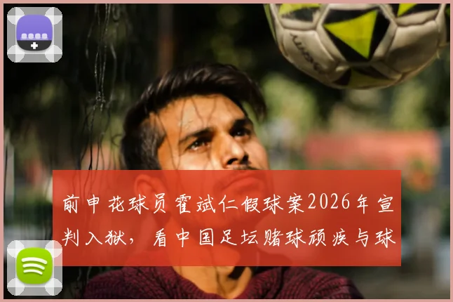 前申花球员霍斌仁假球案2026年宣判入狱，看中国足坛赌球顽疾与球员生涯警示